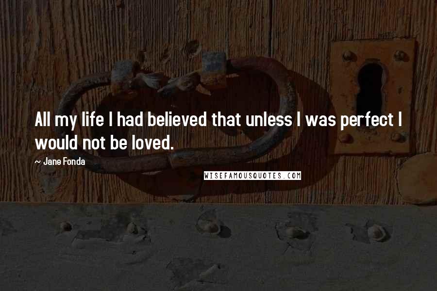 Jane Fonda Quotes: All my life I had believed that unless I was perfect I would not be loved.