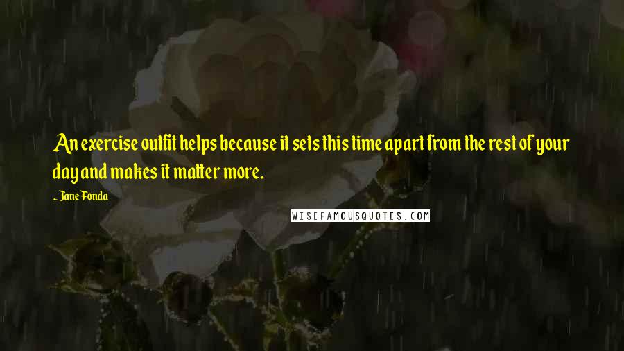 Jane Fonda Quotes: An exercise outfit helps because it sets this time apart from the rest of your day and makes it matter more.