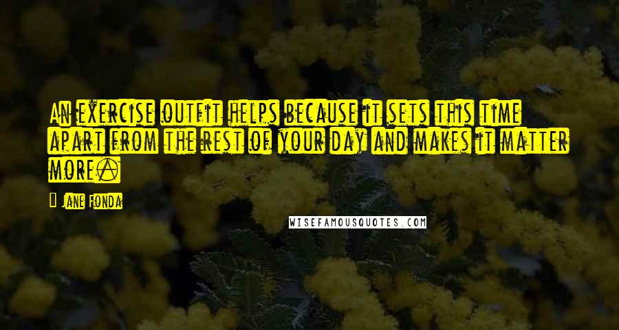 Jane Fonda Quotes: An exercise outfit helps because it sets this time apart from the rest of your day and makes it matter more.