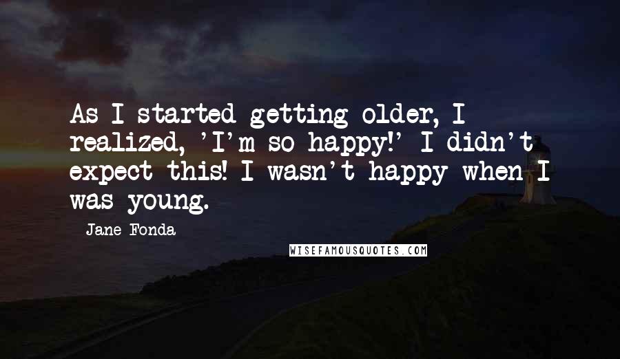 Jane Fonda Quotes: As I started getting older, I realized, 'I'm so happy!' I didn't expect this! I wasn't happy when I was young.