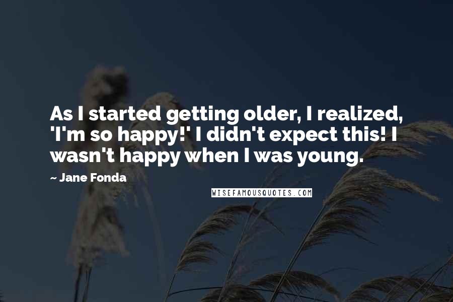 Jane Fonda Quotes: As I started getting older, I realized, 'I'm so happy!' I didn't expect this! I wasn't happy when I was young.