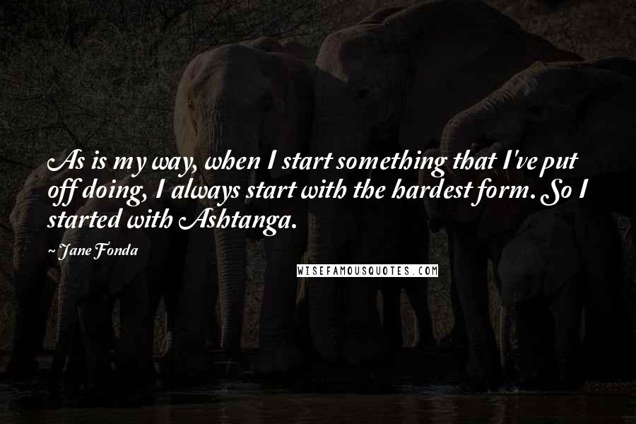 Jane Fonda Quotes: As is my way, when I start something that I've put off doing, I always start with the hardest form. So I started with Ashtanga.