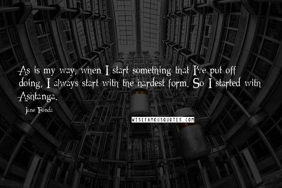 Jane Fonda Quotes: As is my way, when I start something that I've put off doing, I always start with the hardest form. So I started with Ashtanga.