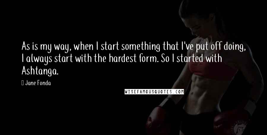 Jane Fonda Quotes: As is my way, when I start something that I've put off doing, I always start with the hardest form. So I started with Ashtanga.