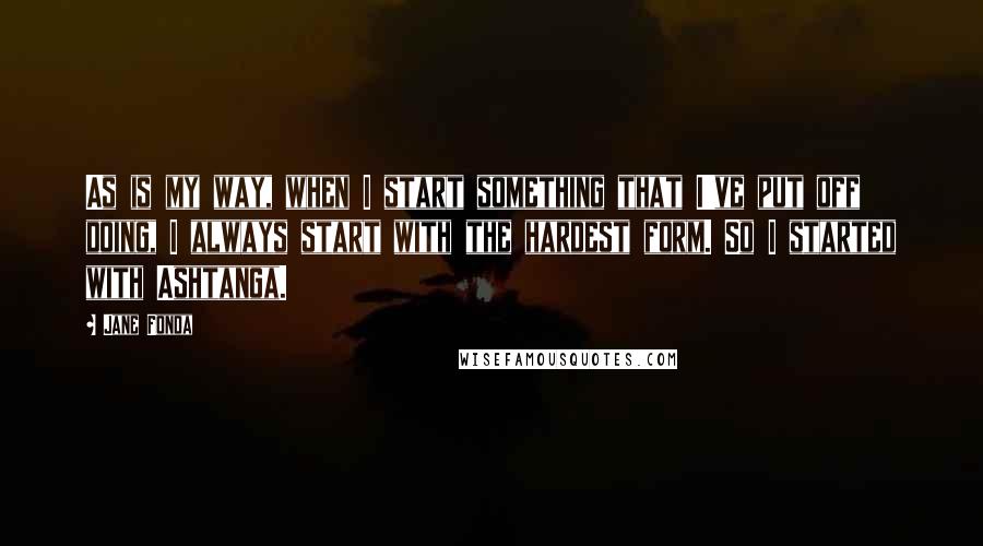 Jane Fonda Quotes: As is my way, when I start something that I've put off doing, I always start with the hardest form. So I started with Ashtanga.
