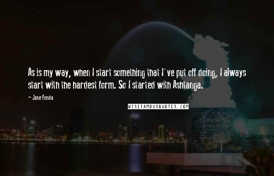 Jane Fonda Quotes: As is my way, when I start something that I've put off doing, I always start with the hardest form. So I started with Ashtanga.