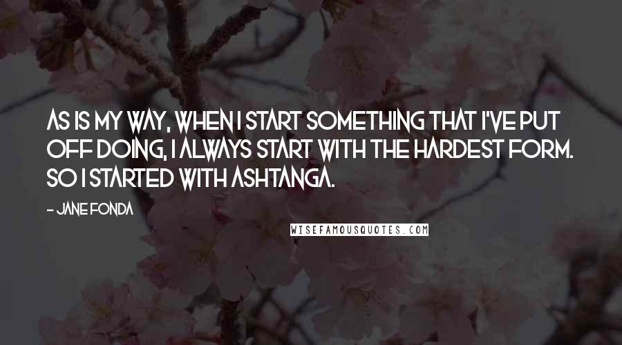 Jane Fonda Quotes: As is my way, when I start something that I've put off doing, I always start with the hardest form. So I started with Ashtanga.