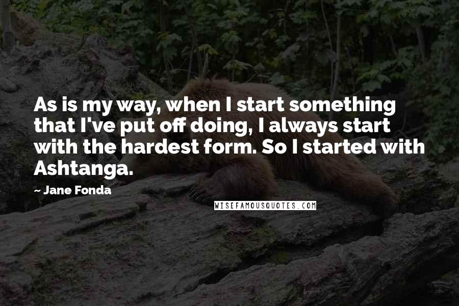 Jane Fonda Quotes: As is my way, when I start something that I've put off doing, I always start with the hardest form. So I started with Ashtanga.