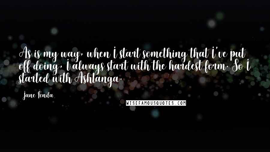 Jane Fonda Quotes: As is my way, when I start something that I've put off doing, I always start with the hardest form. So I started with Ashtanga.