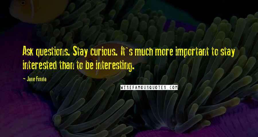 Jane Fonda Quotes: Ask questions. Stay curious. It's much more important to stay interested than to be interesting.