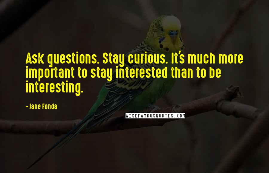 Jane Fonda Quotes: Ask questions. Stay curious. It's much more important to stay interested than to be interesting.