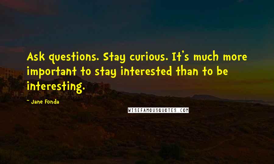 Jane Fonda Quotes: Ask questions. Stay curious. It's much more important to stay interested than to be interesting.