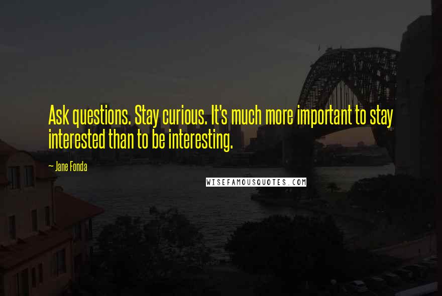 Jane Fonda Quotes: Ask questions. Stay curious. It's much more important to stay interested than to be interesting.