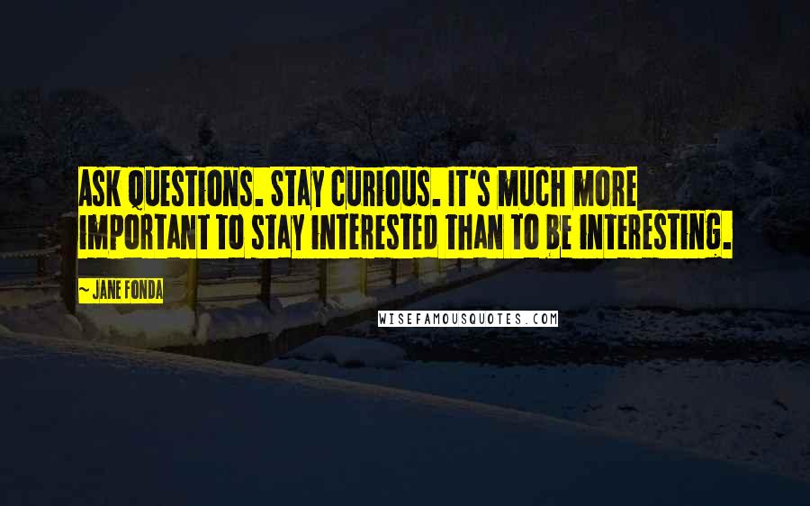 Jane Fonda Quotes: Ask questions. Stay curious. It's much more important to stay interested than to be interesting.