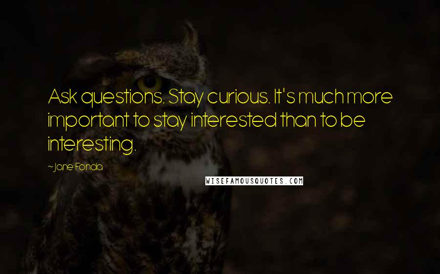 Jane Fonda Quotes: Ask questions. Stay curious. It's much more important to stay interested than to be interesting.