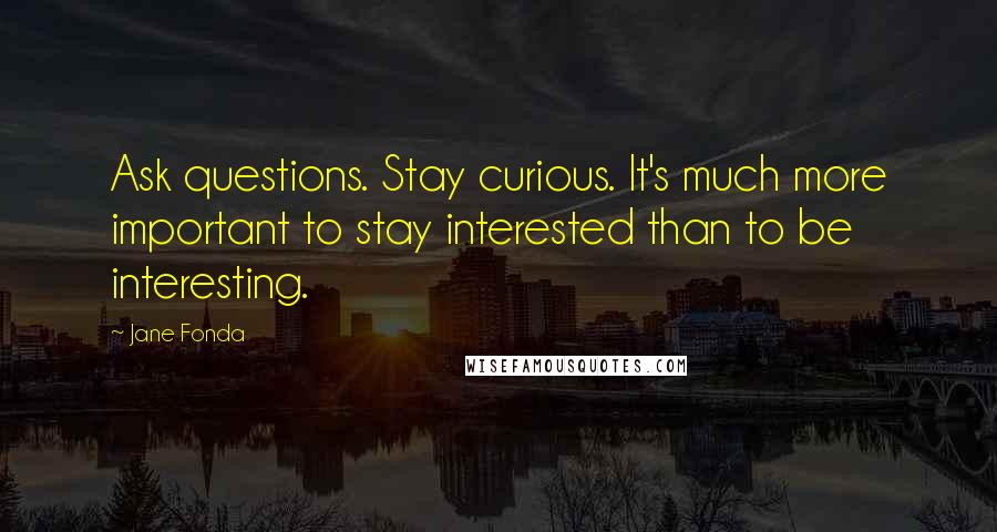 Jane Fonda Quotes: Ask questions. Stay curious. It's much more important to stay interested than to be interesting.