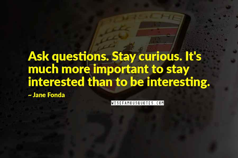 Jane Fonda Quotes: Ask questions. Stay curious. It's much more important to stay interested than to be interesting.