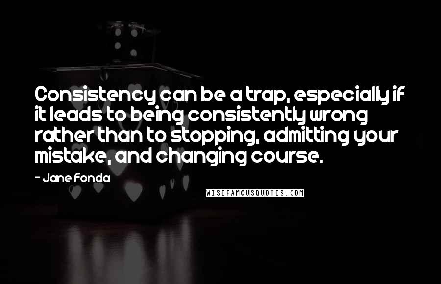 Jane Fonda Quotes: Consistency can be a trap, especially if it leads to being consistently wrong rather than to stopping, admitting your mistake, and changing course.