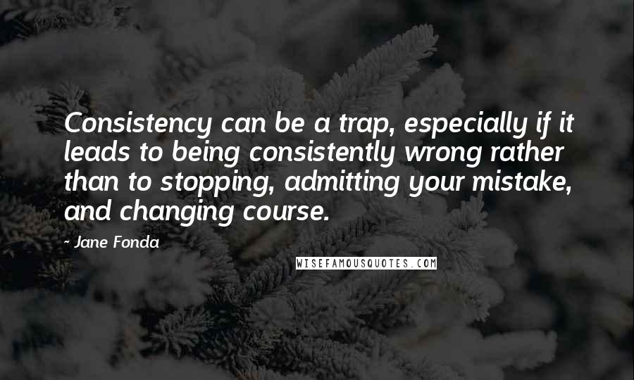 Jane Fonda Quotes: Consistency can be a trap, especially if it leads to being consistently wrong rather than to stopping, admitting your mistake, and changing course.