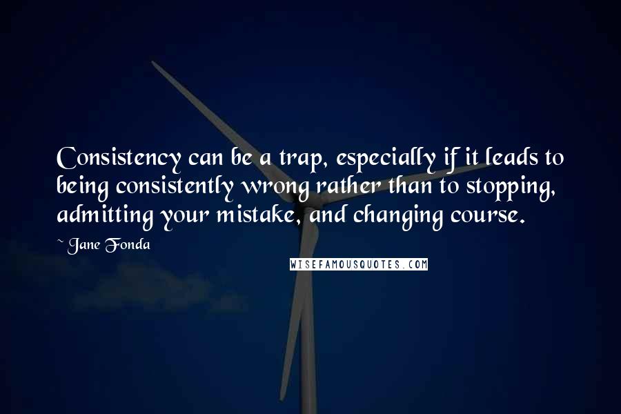 Jane Fonda Quotes: Consistency can be a trap, especially if it leads to being consistently wrong rather than to stopping, admitting your mistake, and changing course.
