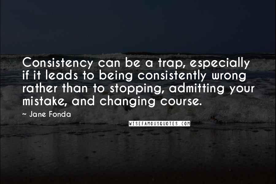 Jane Fonda Quotes: Consistency can be a trap, especially if it leads to being consistently wrong rather than to stopping, admitting your mistake, and changing course.