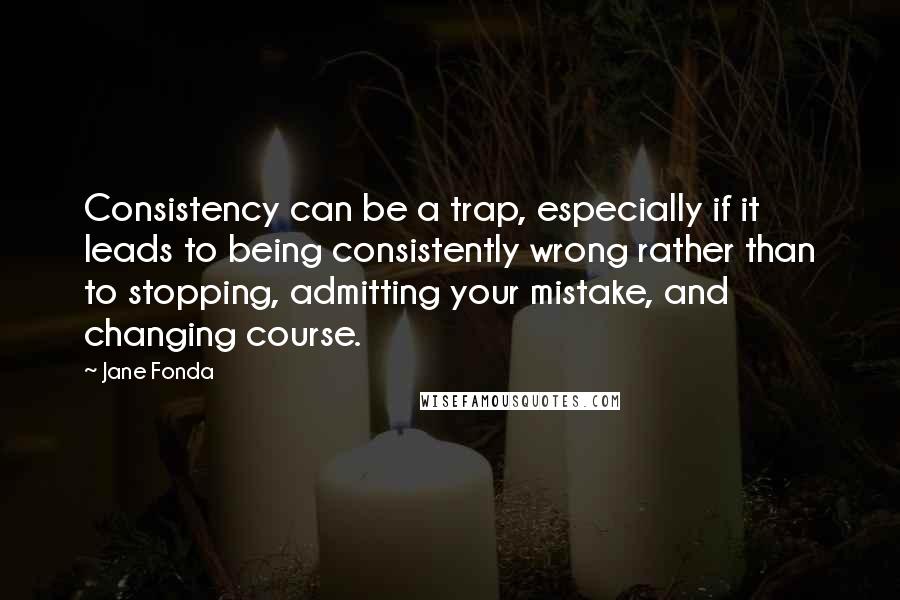 Jane Fonda Quotes: Consistency can be a trap, especially if it leads to being consistently wrong rather than to stopping, admitting your mistake, and changing course.