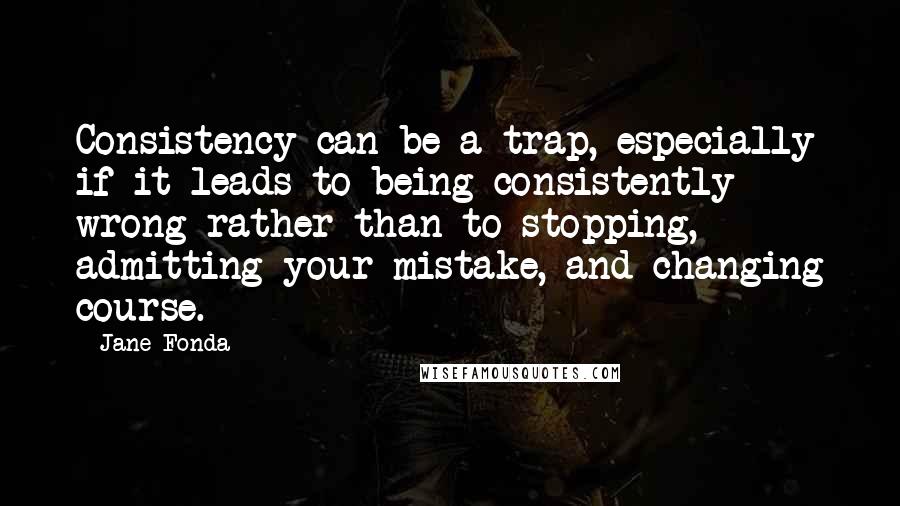 Jane Fonda Quotes: Consistency can be a trap, especially if it leads to being consistently wrong rather than to stopping, admitting your mistake, and changing course.