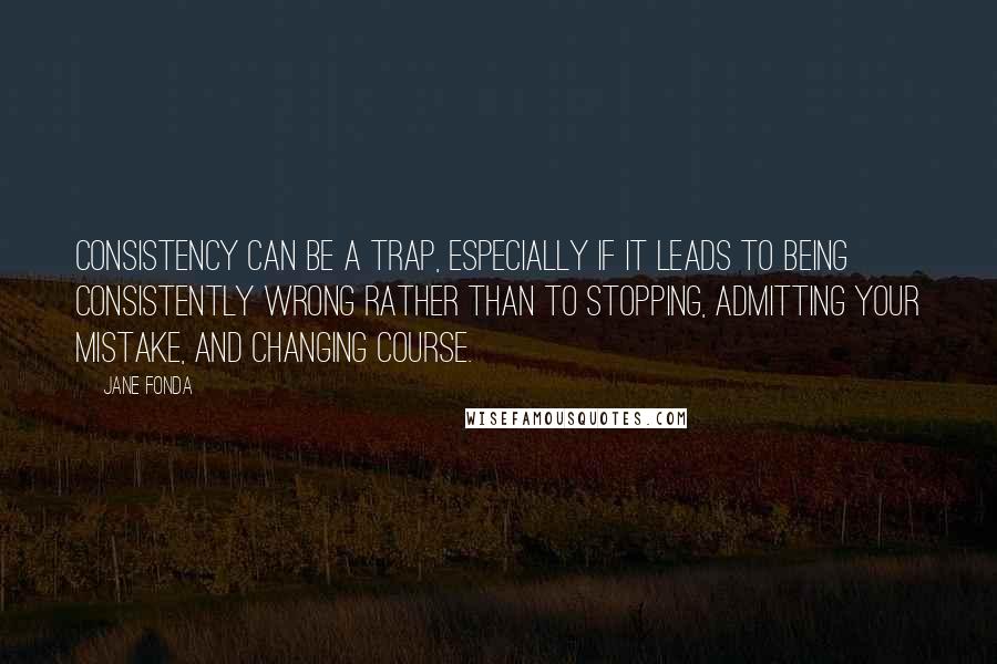 Jane Fonda Quotes: Consistency can be a trap, especially if it leads to being consistently wrong rather than to stopping, admitting your mistake, and changing course.