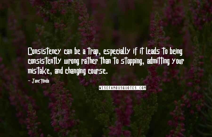 Jane Fonda Quotes: Consistency can be a trap, especially if it leads to being consistently wrong rather than to stopping, admitting your mistake, and changing course.