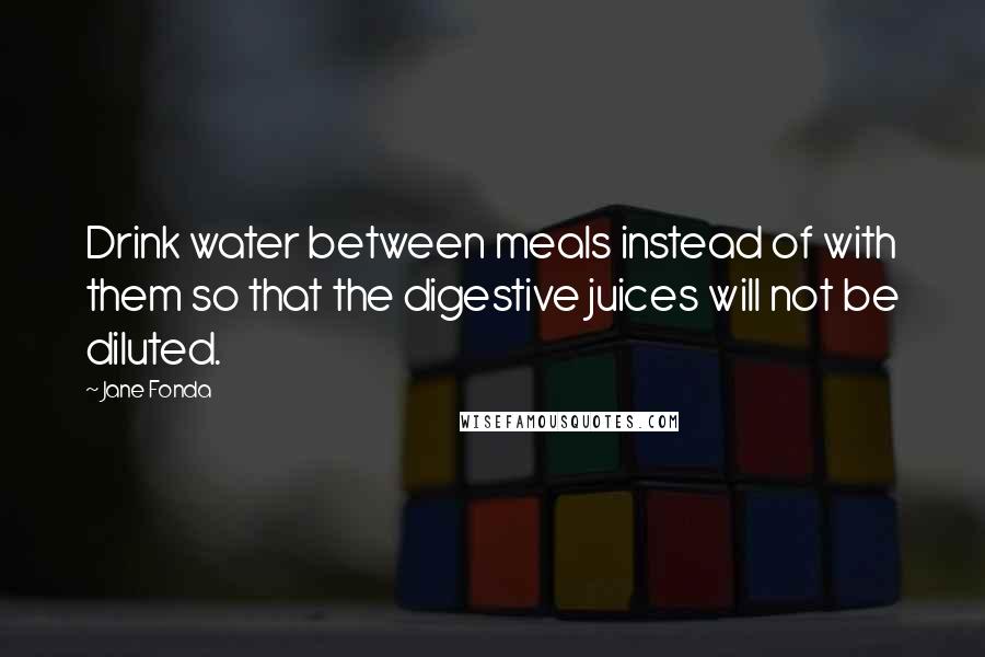 Jane Fonda Quotes: Drink water between meals instead of with them so that the digestive juices will not be diluted.