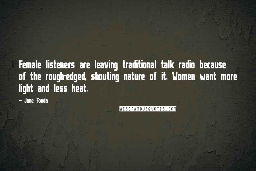 Jane Fonda Quotes: Female listeners are leaving traditional talk radio because of the rough-edged, shouting nature of it. Women want more light and less heat.