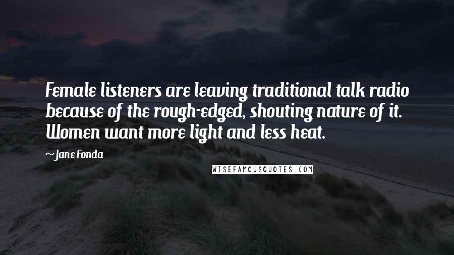 Jane Fonda Quotes: Female listeners are leaving traditional talk radio because of the rough-edged, shouting nature of it. Women want more light and less heat.