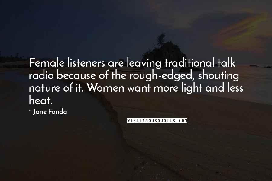 Jane Fonda Quotes: Female listeners are leaving traditional talk radio because of the rough-edged, shouting nature of it. Women want more light and less heat.