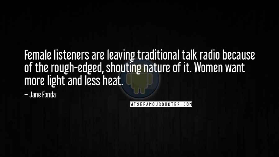 Jane Fonda Quotes: Female listeners are leaving traditional talk radio because of the rough-edged, shouting nature of it. Women want more light and less heat.