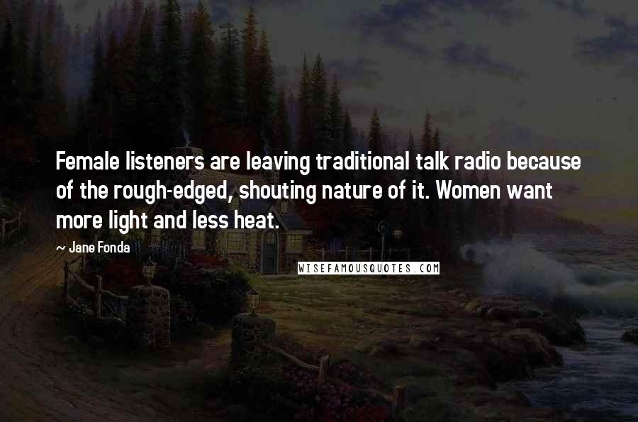 Jane Fonda Quotes: Female listeners are leaving traditional talk radio because of the rough-edged, shouting nature of it. Women want more light and less heat.