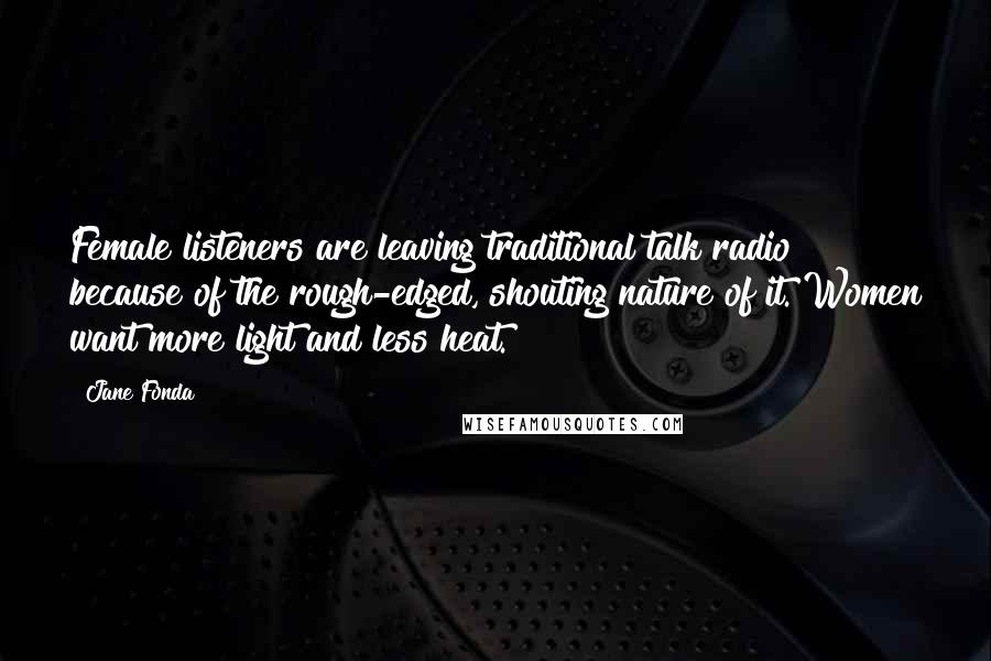 Jane Fonda Quotes: Female listeners are leaving traditional talk radio because of the rough-edged, shouting nature of it. Women want more light and less heat.