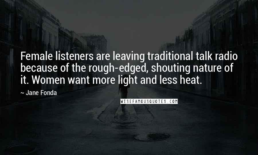 Jane Fonda Quotes: Female listeners are leaving traditional talk radio because of the rough-edged, shouting nature of it. Women want more light and less heat.