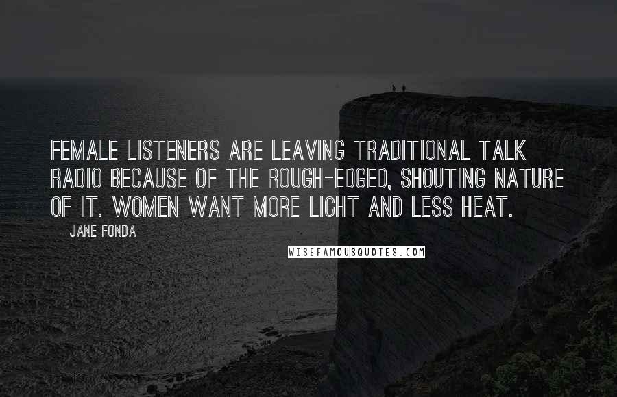 Jane Fonda Quotes: Female listeners are leaving traditional talk radio because of the rough-edged, shouting nature of it. Women want more light and less heat.