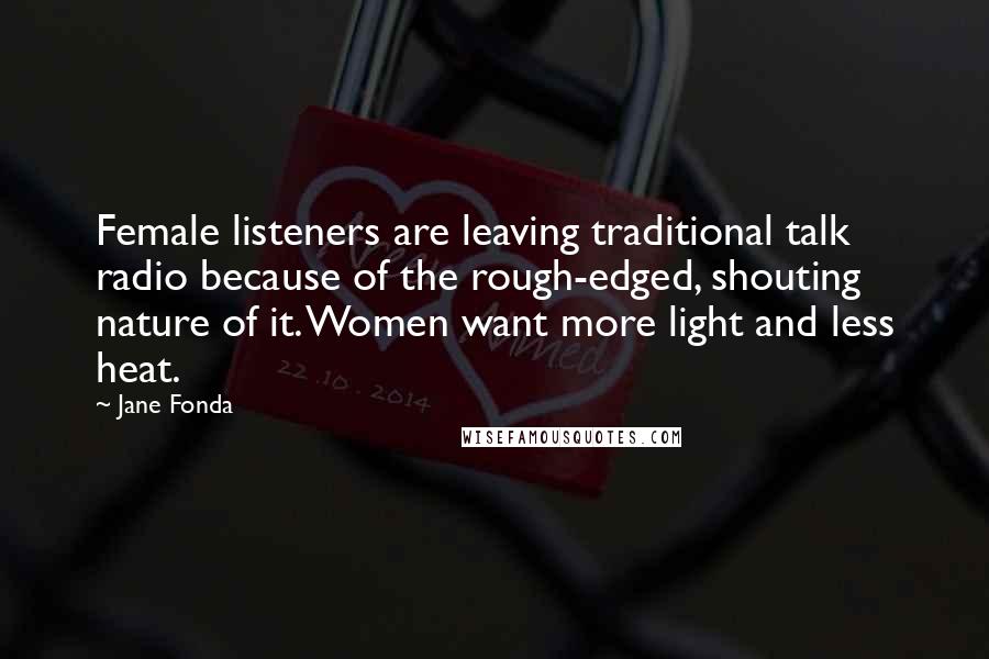 Jane Fonda Quotes: Female listeners are leaving traditional talk radio because of the rough-edged, shouting nature of it. Women want more light and less heat.