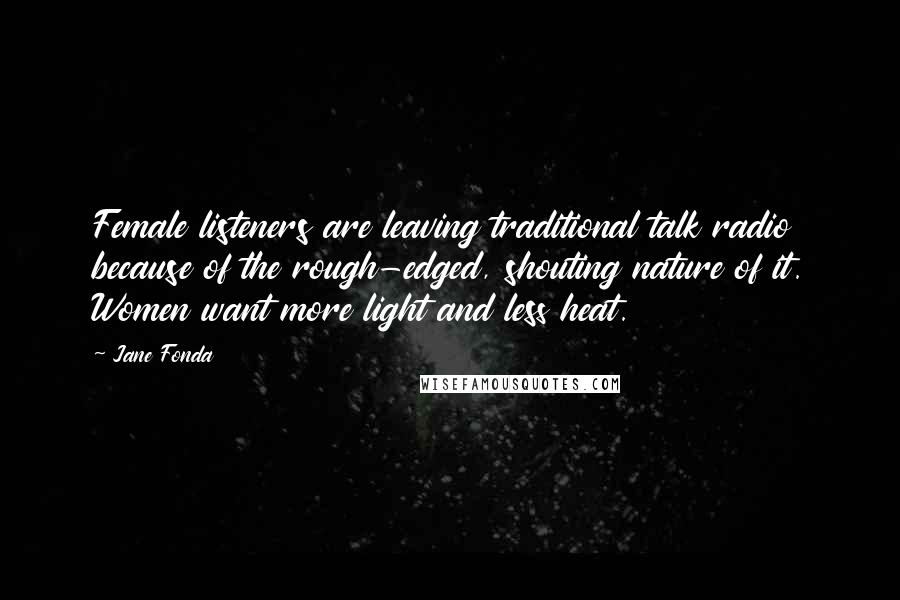 Jane Fonda Quotes: Female listeners are leaving traditional talk radio because of the rough-edged, shouting nature of it. Women want more light and less heat.