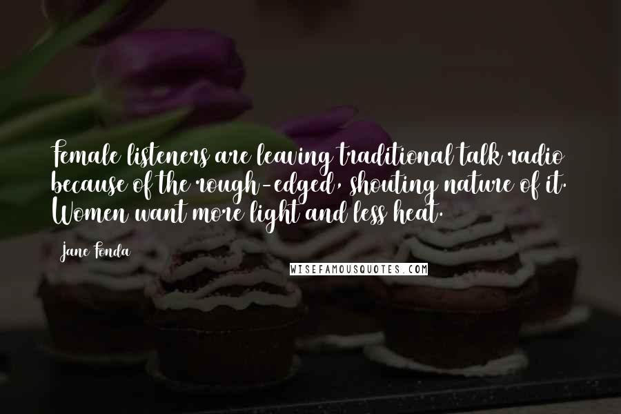 Jane Fonda Quotes: Female listeners are leaving traditional talk radio because of the rough-edged, shouting nature of it. Women want more light and less heat.