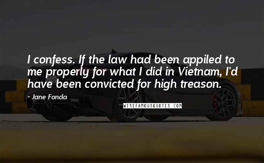 Jane Fonda Quotes: I confess. If the law had been appiled to me properly for what I did in Vietnam, I'd have been convicted for high treason.