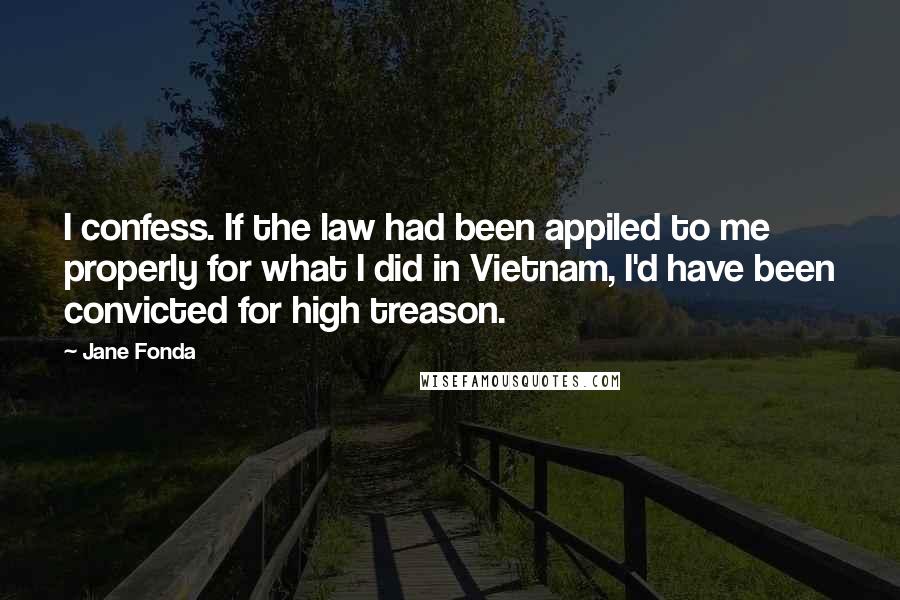 Jane Fonda Quotes: I confess. If the law had been appiled to me properly for what I did in Vietnam, I'd have been convicted for high treason.
