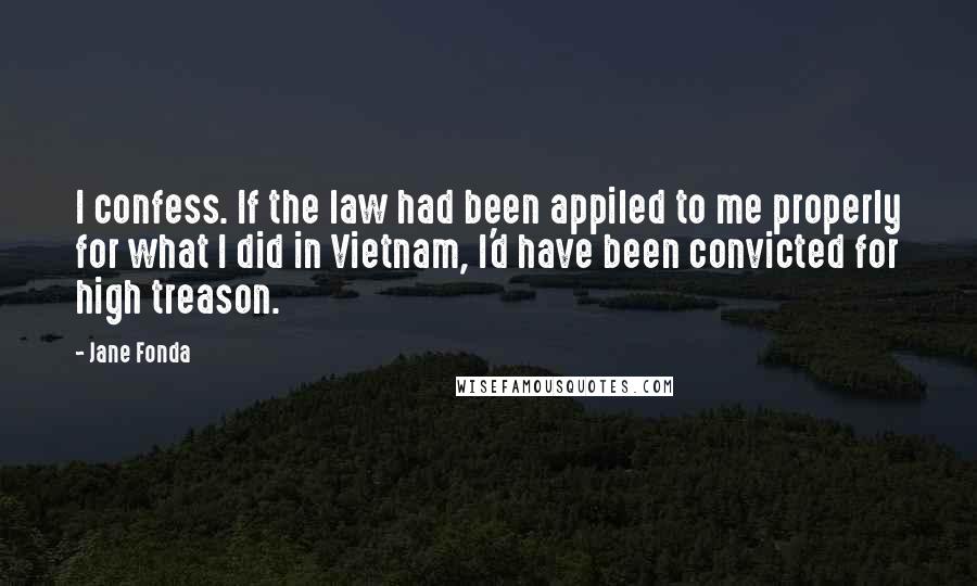 Jane Fonda Quotes: I confess. If the law had been appiled to me properly for what I did in Vietnam, I'd have been convicted for high treason.