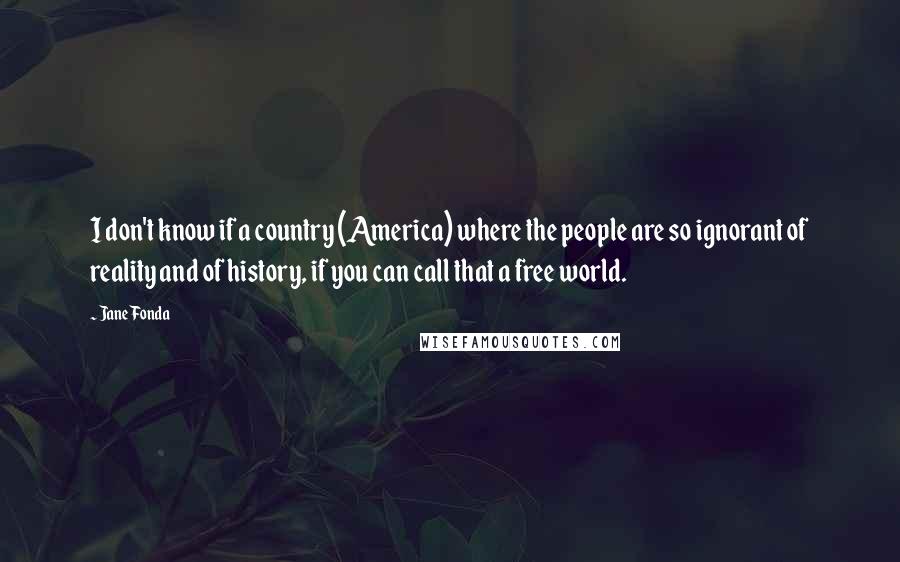 Jane Fonda Quotes: I don't know if a country (America) where the people are so ignorant of reality and of history, if you can call that a free world.