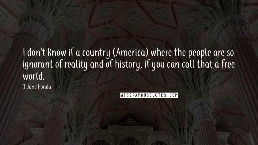 Jane Fonda Quotes: I don't know if a country (America) where the people are so ignorant of reality and of history, if you can call that a free world.