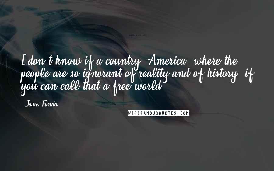 Jane Fonda Quotes: I don't know if a country (America) where the people are so ignorant of reality and of history, if you can call that a free world.