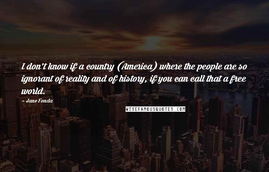 Jane Fonda Quotes: I don't know if a country (America) where the people are so ignorant of reality and of history, if you can call that a free world.