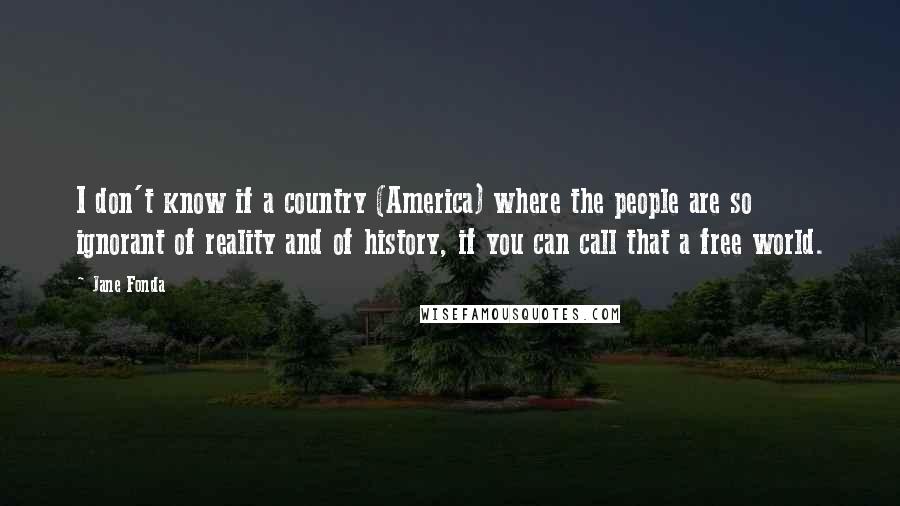 Jane Fonda Quotes: I don't know if a country (America) where the people are so ignorant of reality and of history, if you can call that a free world.