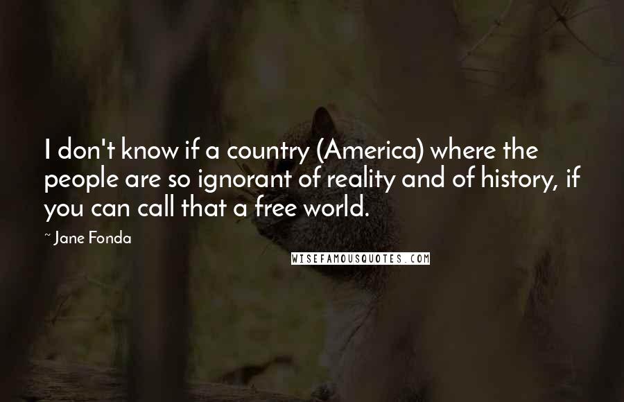 Jane Fonda Quotes: I don't know if a country (America) where the people are so ignorant of reality and of history, if you can call that a free world.